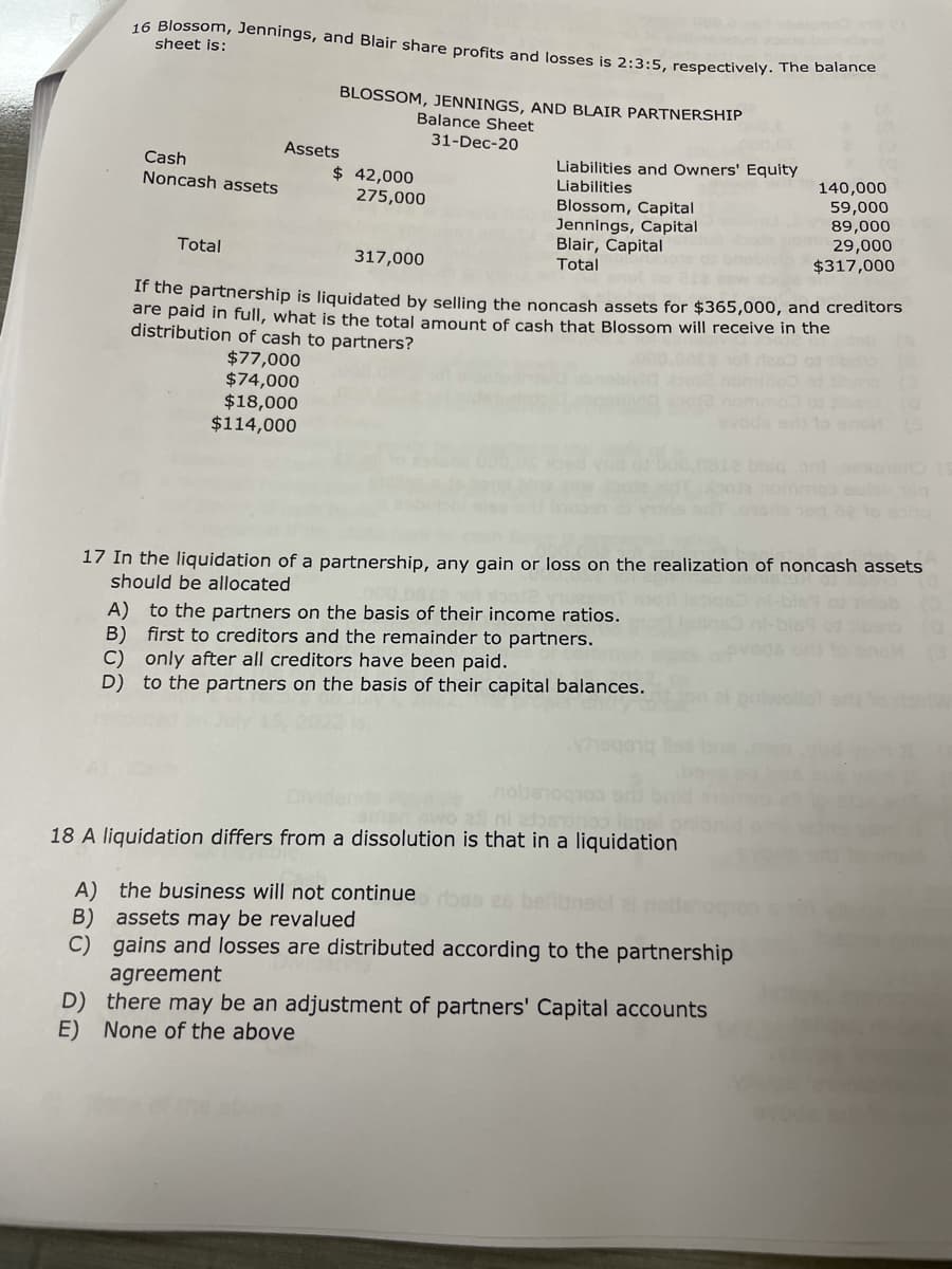 16 Blossom, Jennings, and Blair share profits and losses is 2:3:5, respectively. The balance
sheet is:
BLOSSOM, JENNINGS, AND BLAIR PARTNERSHIP
Balance Sheet
31-Dec-20
Assets
Cash
$ 42,000
Liabilities and Owners' Equity
Liabilities
Noncash assets
275,000
140,000
59,000
Blossom, Capital
89,000
Jennings, Capital
29,000
Total
317,000
Blair, Capital
Total
$317,000
If the partnership is liquidated by selling the noncash assets for $365,000, and creditors
are paid in full, what is the total amount of cash that Blossom will receive in the
distribution of cash to partners?
$77,000
$74,000
$18,000
$114,000
TOD
160
17 In the liquidation of a partnership, any gain or loss on the realization of noncash assets
should be allocated
A) to the partners on the basis of their income ratios.
B) first to creditors and the remainder to partners.
C) only after all creditors have been paid.
D) to the partners on the basis of their capital balances.
9991
nobs
o ali ni
o leps
18 A liquidation differs from a dissolution is that in a liquidation
A) the business will not continue rose es
B) assets may be revalued
C) gains and losses are distributed according to the partnership
agreement
D) there may be an adjustment of partners' Capital accounts
E) None of the above