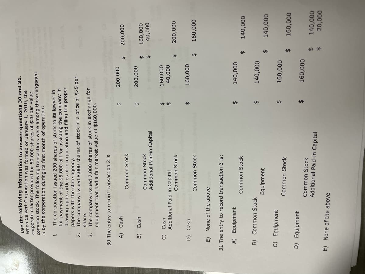Use the following information to answer questions 30 and 31.
When Calvert Corporation was formed on January 1, 2010, the
corporate charter provided for 50,000 shares of $20 par value
common stock. The following transactions were among those engaged
in by the corporation during its first month of operation:
1.
The corporation issued 200 shares of stock to its lawyer in
full payment of the $5,000 bill for assisting the company in
drawing up its articles of incorporation and filing the proper
papers with the state agency.
2.
The company issued 8,000 shares of stock at a price of $25 per
share.
3.
The company issued 7,000 shares of stock in exchange for
equipment that had a fair market value of $160,000.
30 The entry to record transaction 2 is
A)
Cash
$
Common Stock
B) Cash
Common Stock
Additional Paid-in Capital
C)
C) Cash
Common Stock
D) Cash
Common Stock
E) None of the above above
31 The entry to record transaction 3 is:
A) Equipment
Common Stock
B) Common Stock
Equipment
C) Equipment
Common Stock
D) Equipment
Common Stock
Additional Paid-in Capital
E) None of the above
Additional Paid-in Capital
$
$
$
$
$
$
$
U23
200,000
200,000
160,000
40,000
160,000
140,000
140,000
160,000
160,000
0812
$ 200,000
$ 160,000
$
40,000
$ 200,000
$ 160,000
$ 140,000
$ 140,000
$ 160,000
$
140,000
$
20,000