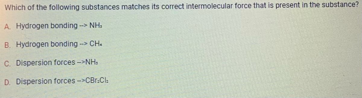 Which of the following substances matches its correct intermolecular force that is present in the substance?
A. Hydrogen bonding --> NH
B. Hydrogen bonding --> CH.
C. Dispersion forces -->NH,
D. Dispersion forces -->CBr.Cl: