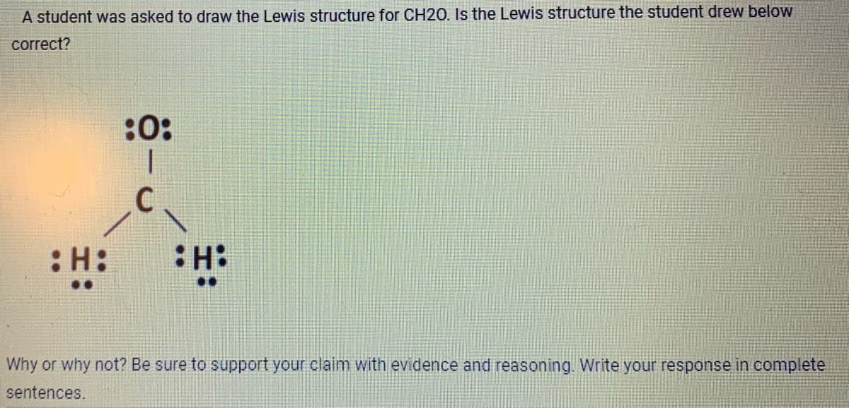 A student was asked to draw the Lewis structure for CH20. Is the Lewis structure the student drew below
correct?
H:
:0:
I
C
H:
Why or why not? Be sure to support your claim with evidence and reasoning. Write your response in complete
sentences.