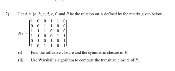 2)
Let A = {a, b, c, d, e,f} and P be the relation on A defined by the matrix given below.
[1 0 0 1 1 01
0 0 1 1 0 o
|1 1 1 0 0 o
Mp
1 10 0 1 1
0 1 0 1 0 1
li 0 1 1 0 1
(i)
Find the reflexive closure and the symmetric closure of P.
(ii)
Use Warshall's algorithm to compute the transitive closure of P.
