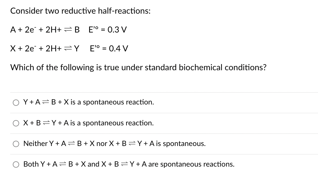 Consider two reductive half-reactions:
A+ 2e+ 2H+ B
E'° = 0.3 V
X+2e+ 2H+ =Y
E'° = 0.4 V
Which of the following is true under standard biochemical conditions?
Y+ A B+X is a spontaneous reaction.
X+BY+A is a spontaneous reaction.
Neither Y+AB+X nor X+BY+A is spontaneous.
Both Y+AB+X and X +BY+A are spontaneous reactions.