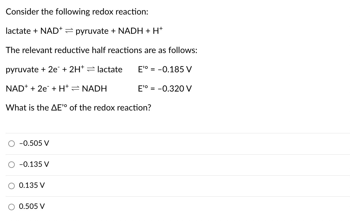 Consider the following redox reaction:
lactate + NAD = pyruvate + NADH + H+
The relevant reductive half reactions are as follows:
pyruvate + 2e + 2H+ lactate
NAD+ + 2e+ H* = NADH
E' -0.185 V
=
E' -0.320 V
What is the AE' of the redox reaction?
-0.505 V
-0.135 V
0.135 V
○ 0.505 V