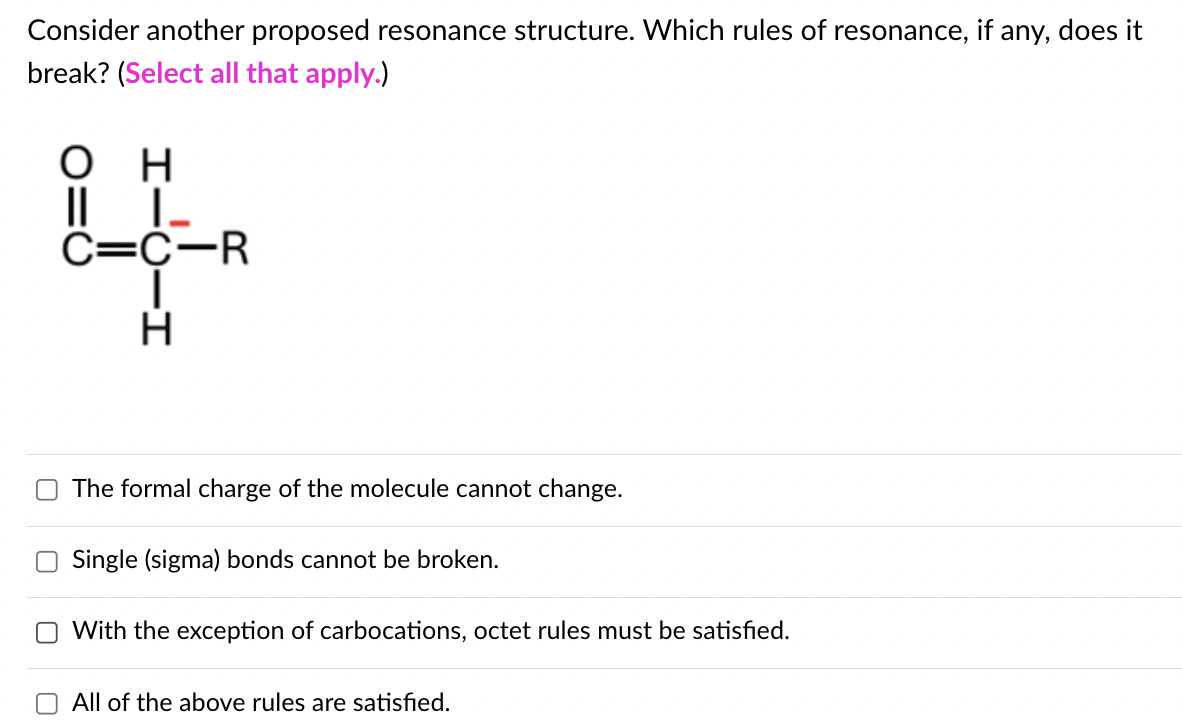 Consider another proposed resonance structure. Which rules of resonance, if any, does it
break? (Select all that apply.)
он
|| |_
C=C-R
|
H
The formal charge of the molecule cannot change.
Single (sigma) bonds cannot be broken.
With the exception of carbocations, octet rules must be satisfied.
All of the above rules are satisfied.