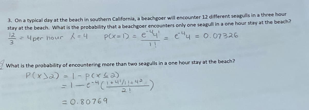 3. On a typical day at the beach in southern California, a beachgoer will encounter 12 different seagulls in a three hour
stay at the beach. What is the probability that a beachgoer encounters only one seagull in a one hour stay at the beach?
12
3.
PCx= 1) = e'
1 !
4per hour =4
= 0.07326
%3D
%3D
What is the probability of encountering more than two seagulls in a one hour stay at the beach?
P(x)2) = 1-PCXL2)
= 0.80769
