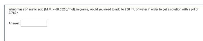 What mass of acetic acid (M.M. = 60.052 g/mol), in grams, would you need to add to 250 ml of water in order to get a solution with a pH of
2.762?
Answer:
