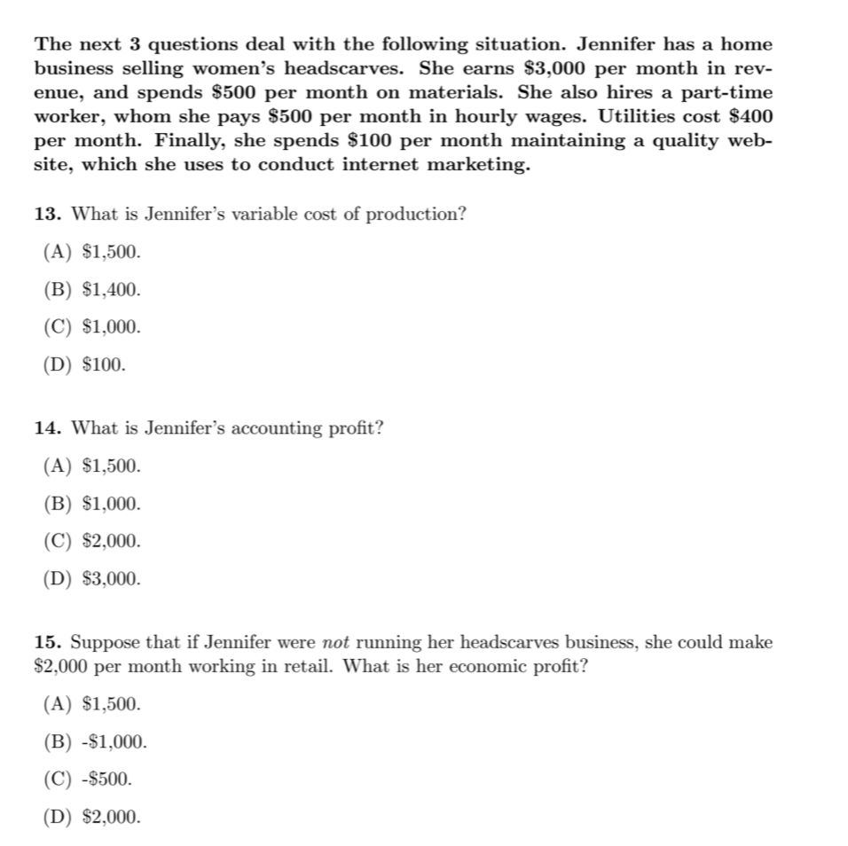 The next 3 questions deal with the following situation. Jennifer has a home
business selling women's headscarves. She earns $3,000 per month in rev-
enue, and spends $500 per month on materials. She also hires a part-time
worker, whom she pays $500 per month in hourly wages. Utilities cost $400
per month. Finally, she spends $100 per month maintaining a quality web-
site, which she uses to conduct internet marketing.
13. What is Jennifer's variable cost of production?
(A) $1,500.
(B) $1,400.
(C) $1,000.
(D) $100.
14. What is Jennifer's accounting profit?
(A) $1,500.
(B) $1,000.
(C) $2,000.
(D) $3,000.
15. Suppose that if Jennifer were not running her headscarves business, she could make
$2,000 per month working in retail. What is her economic profit?
(A) $1,500.
(B) -$1,000.
(C) -$500.
(D) $2,000.
