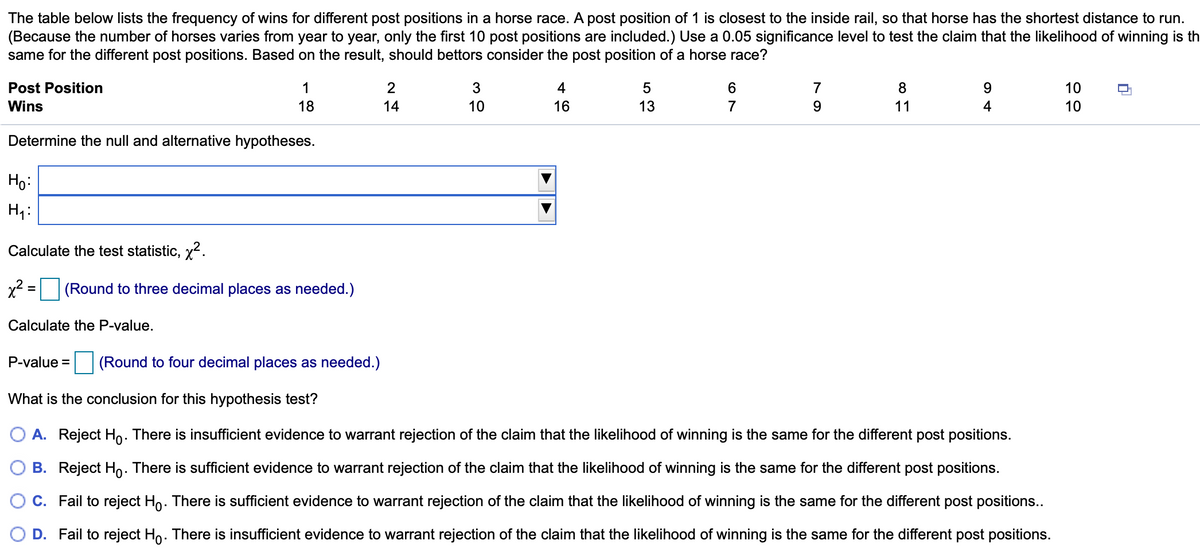 The table below lists the frequency of wins for different post positions in a horse race. A post position of 1 is closest to the inside rail, so that horse has the shortest distance to run.
(Because the number of horses varies from year to year, only the first 10 post positions are included.) Use a 0.05 significance level to test the claim that the likelihood of winning is th
same for the different post positions. Based on the result, should bettors consider the post position of a horse race?
Post Position
1
2
3
4
5
7
8
10
Wins
18
14
10
16
13
7
9.
11
4
10
Determine the null and alternative hypotheses.
Ho:
Calculate the test statistic, x2.
x2 = (Round to three decimal places as needed.)
Calculate the P-value.
P-value =
(Round to four decimal places as needed.)
What is the conclusion for this hypothesis test?
O A. Reject Ho. There is insufficient evidence to warrant rejection of the claim that the likelihood of winning is the same for the different post positions.
O B. Reject Ho. There is sufficient evidence to warrant rejection of the claim that the likelihood of winning is the same for the different post positions.
O C. Fail to reject Ho. There is sufficient evidence to warrant rejection of the claim that the likelihood of winning is the same for the different post positions...
O D. Fail to reject Ho. There is insufficient evidence to warrant rejection of the claim that the likelihood of winning is the same for the different post positions.
