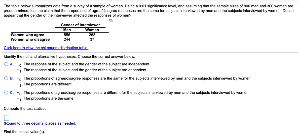 The table below summarizes data from a survey of a sample of women. Using a 0.01 significance level, and assuming that the sample sizes of 800 men and 300 women are
predetermined, test the claim that the proportions of agree/disagree responses are the same for subjects interviewed by men and the subjects interviewed by women. Does it
appear that the gender of the interviewer affected the responses of women?
Gender of Interviewer
Man
Woman
Women who agree
Women who disagree
556
263
244
37
Click here to view the chi-square distribution table.
Identify the null and alternative hypotheses. Choose the correct answer below.
O A. Ho: The response of the subject and the gender of the subject are independent.
H,: The response of the subject and the gender of the subject are dependent.
B. Ho: The proportions of agree/disagree responses are the same for the subjects interviewed by men and the subjects interviewed by women.
H;:
: The proportions are different.
C. Ho: The proportions of agree/disagree responses are different for the subjects interviewed by men and the subjects interviewed by women.
H4: The proportions are the same.
Compute the test statistic.
(Round to three decimal places as needed.)
Find the critical value(s).
