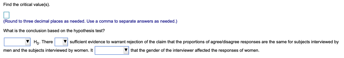 Find the critical value(s).
(Round to three decimal places as needed. Use a comma to separate answers as needed.)
What is the conclusion based on the hypothesis test?
Ho. There
sufficient evidence to warrant rejection of the claim that the proportions of agree/disagree responses are the same for subjects interviewed by
men and the subjects interviewed by women. It
that the gender of the interviewer affected the responses of women.
