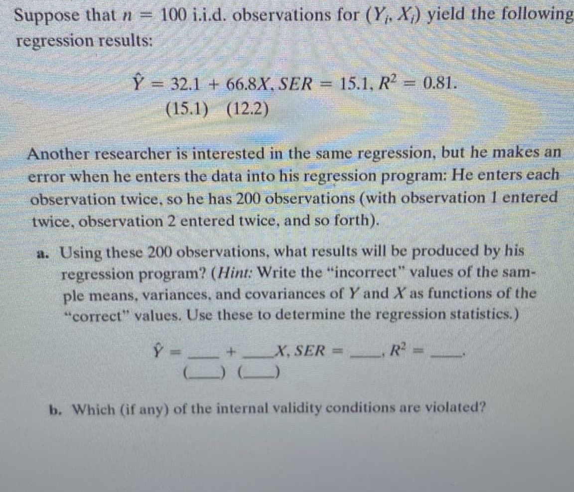 Suppose that n = 100 i.i.d. observations for (Y, X) yield the following
regression results:
Ŷ 32.1 + 66.8X, SER = 15.1, R² = 0.81.
=
(15.1) (12.2)
Another researcher is interested in the same regression, but he makes an
error when he enters the data into his regression program: He enters each
observation twice, so he has 200 observations (with observation 1 entered
twice, observation 2 entered twice, and so forth).
a. Using these 200 observations, what results will be produced by his
regression program? (Hint: Write the "incorrect" values of the sam-
ple means, variances, and covariances of Y and X as functions of the
"correct" values. Use these to determine the regression statistics.)
Ŷ -
X, SER
=
6tc
() ()
b. Which (if any) of the internal validity conditions are violated?