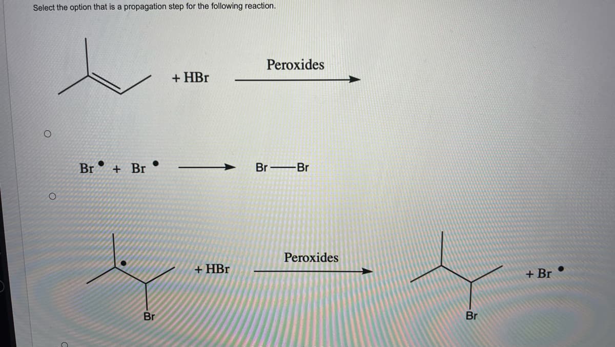 Select the option that is a propagation step for the following reaction.
Peroxides
+ HBr
Br
+ Br
Br Br
Peroxides
+ HBr
+ Br
Br
Br
