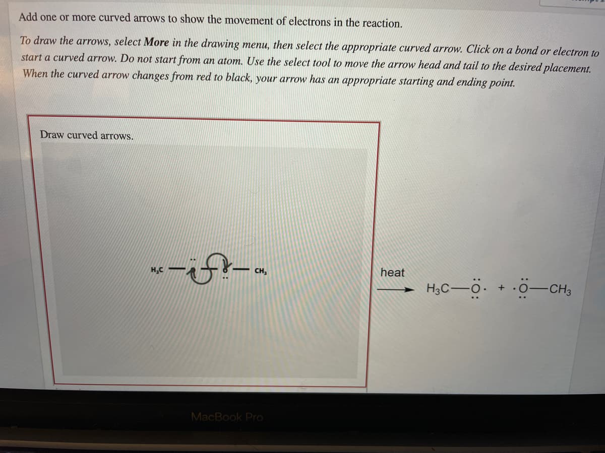 Add one or more curved arrows to show the movement of electrons in the reaction.
To draw the arrows, select More in the drawing menu, then select the appropriate curved arrow. Click on a bond or electron to
start a curved arrow. Do not start from an atom. Use the select tool to move the arrow head and tail to the desired placement.
When the curved arrow changes from red to black, your arrow has an appropriate starting and ending point.
Draw curved arrows.
H,C
CH,
heat
H,C-ö. + 0-CHs
MacBook Pro
