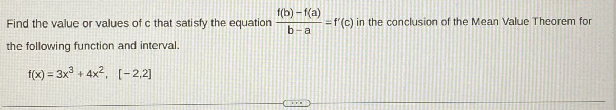 Find the value or values of c that satisfy the equation
the following function and interval.
f(x) = 3x³+4x², [-2,2]
f(b)-f(a)
b-a
1-D
= f'(c) in the conclusion of the Mean Value Theorem for