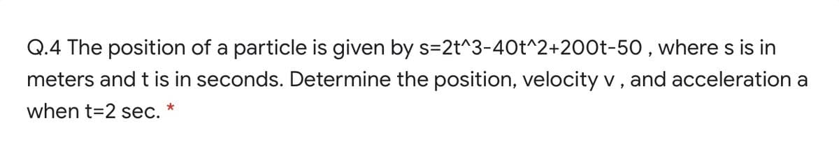 Q.4 The position of a particle is given by s=2t^3-40t^2+200t-50 , where s is in
meters and t is in seconds. Determine the position, velocity v , and acceleration a
when t=2 sec. *
