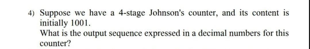 4) Suppose we have a 4-stage Johnson's counter, and its content is
initially 1001.
What is the output sequence expressed in a decimal numbers for this
counter?