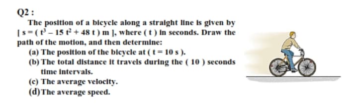 Q2 :
The position of a bleycle along a stralght line is given by
[s=(t' – 15 t² + 48 t ) m ], where (t) In seconds. Draw the
path of the motion, and then determine:
(a) The position of the blcycle at (t=10 s ).
(b) The total distance it travels during the ( 10 ) seconds
time intervals.
(c) The average velocity.
(d)The average speed.
