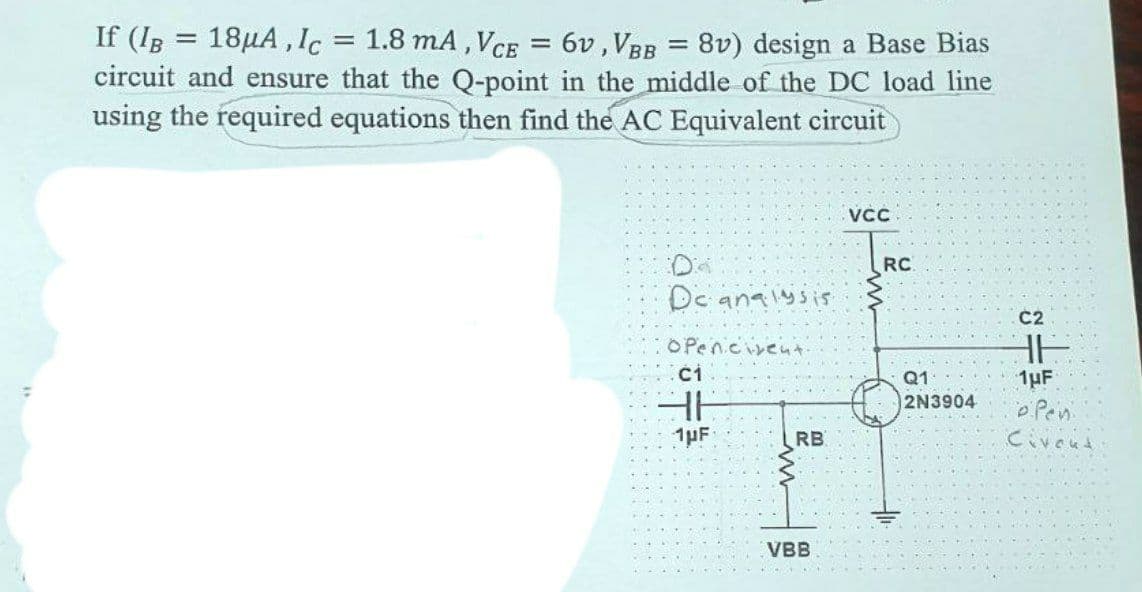 =
If (IB = 18μA, Ic 1.8 mA, VCE = 6v, VBB = 8v) design a Base Bias
circuit and ensure that the Q-point in the middle of the DC load line
using the required equations then find the AC Equivalent circuit
VCC
C2
36
1μF
06 207 2
De analysis
OPenicient
1μF
RB
m
VBB
RC
Q1
2N3904
Pen
Civent