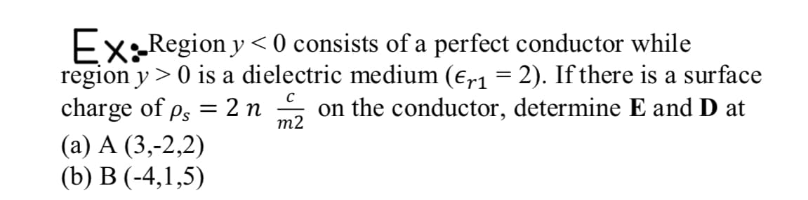 Ex:Region y < 0 consists of a perfect conductor while
region y > 0 is a dielectric medium (€,r1 = 2). If there is a surface
charge of p, = 2 n
(а) А (3,-2,2)
(b) В (-4,1,5)
on the conductor, determine E and D at
т2
