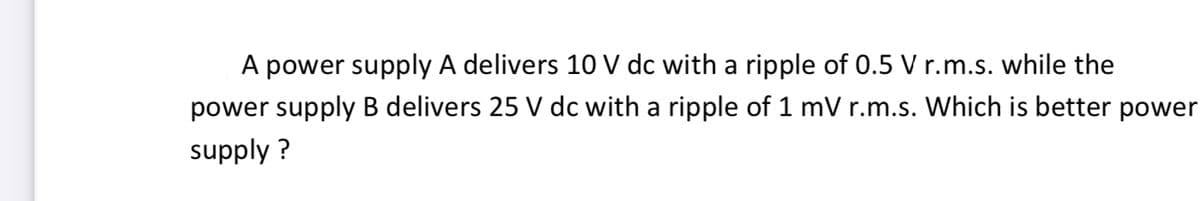 A power supply A delivers 10 V dc with a ripple of 0.5 V r.m.s. while the
power supply B delivers 25 V dc with a ripple of 1 mV r.m.s. Which is better power
supply ?
