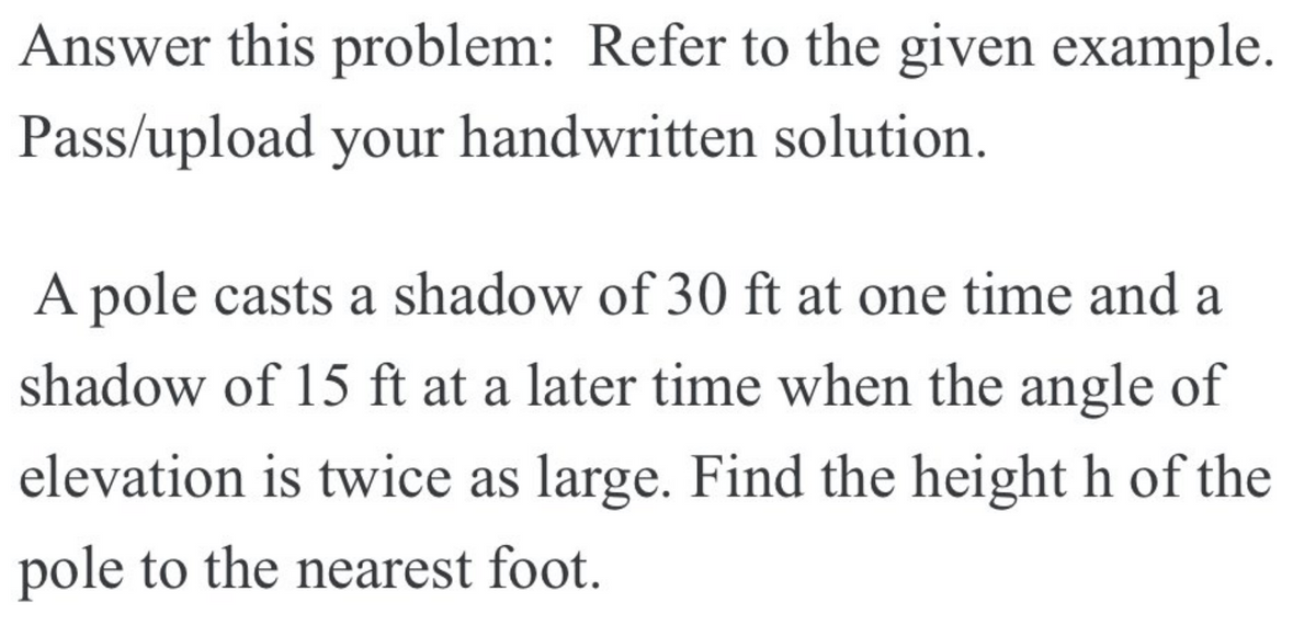 Answer this problem: Refer to the given example.
Pass/upload your handwritten solution.
A pole casts a shadow of 30 ft at one time and a
shadow of 15 ft at a later time when the angle of
elevation is twice as large. Find the height h of the
pole to the nearest foot.
