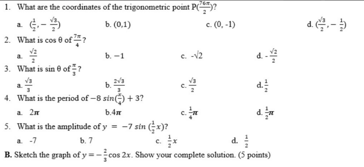 ,76m
1. What are the coordinates of the trigonometric point P()?
b. (0,1)
c. (0, -1)
d.
a.
2. What is cos e of ?
V2
a.
b. -1
c. -V2
d. -
3. What is sin 0 of -?
V3
a.
3
2V3
b.
V3
с.
d.
4. What is the period of -8 sin() + 3?
c.n
d. n
a. 2n
b.4n
5. What is the amplitude of y = -7 sin (x)?
c. *
--cos 2x. Show your complete solution. (5 points)
d.
a. -7
b. 7
B. Sketch the graph of y
