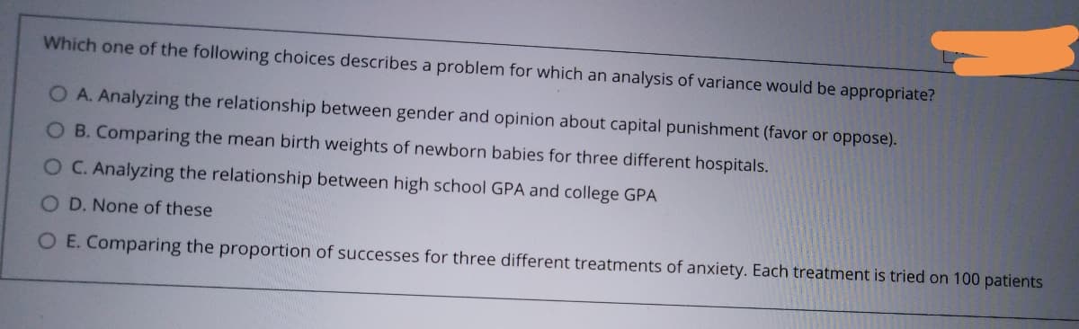 Which one of the following choices describes a problem for which an analysis of variance would be appropriate?
OA. Analyzing the relationship between gender and opinion about capital punishment (favor or oppose).
O B. Comparing the mean birth weights of newborn babies for three different hospitals.
OC. Analyzing the relationship between high school GPA and college GPA
O D. None of these
O E. Comparing the proportion of successes for three different treatments of anxiety. Each treatment is tried on 100 patients
