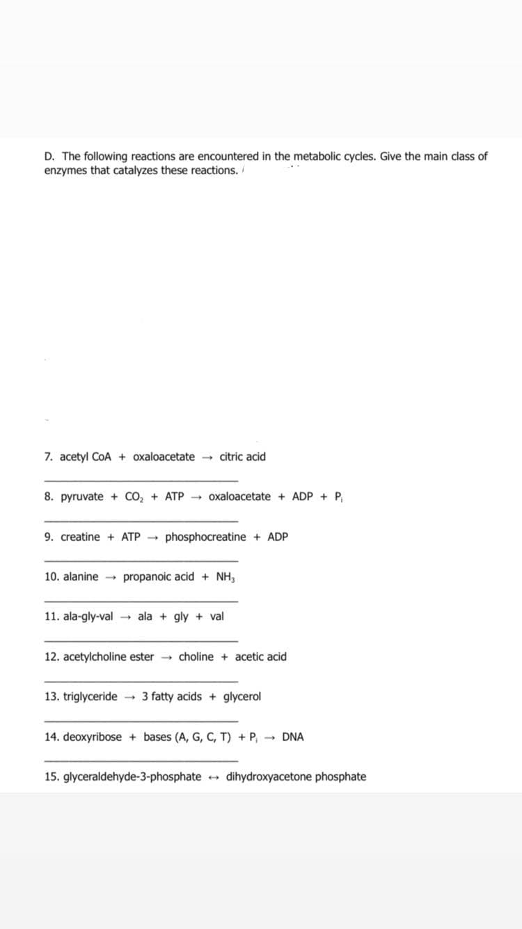 D. The following reactions are encountered in the metabolic cycles. Give the main class of
enzymes that catalyzes these reactions. /
7. acetyl CoA + oxaloacetate citric acid
8. pyruvate + CO2 + ATP
+ oxaloacetate + ADP + P.
9. creatine + ATP
phosphocreatine + ADP
10. alanine →
propanoic acid + NH,
11. ala-gly-val → ala + gly + val
12. acetylcholine ester choline + acetic acid
13. triglyceride
- 3 fatty acids + glycerol
14. deoxyribose + bases (A, G, C, T) + P, - DNA
15. glyceraldehyde-3-phosphate + dihydroxyacetone phosphate
