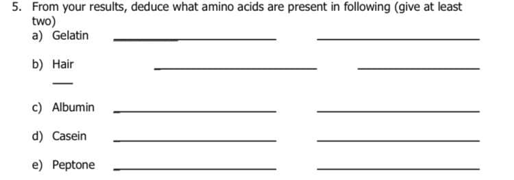 5. From your results, deduce what amino acids are present in following (give at least
two)
a) Gelatin
b) Hair
c) Albumin
d) Casein
e) Peptone
