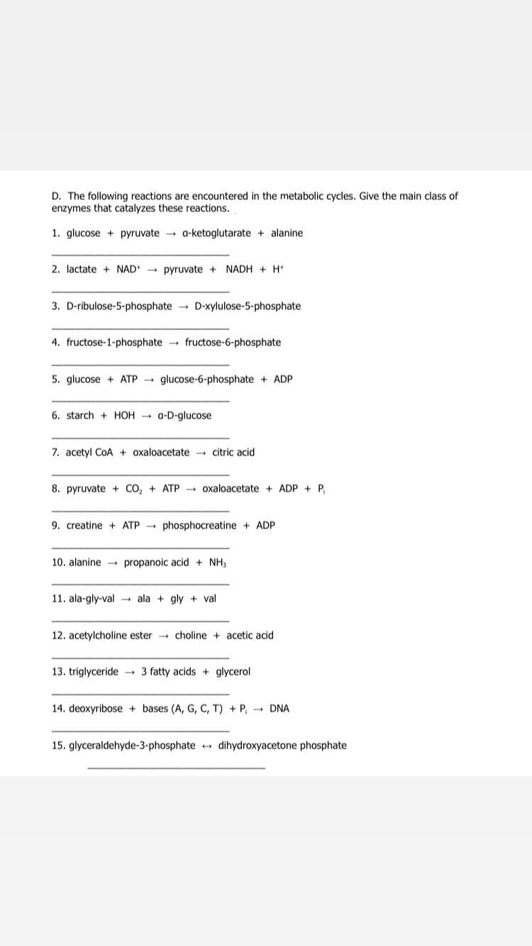 D. The following reactions are encountered in the metabolic cycles. Give the main class of
enzymes that catalyzes these reactions.
1. glucose + pyruvate a-ketoglutarate + alanine
2. lactate + NAD - pyruvate +
NADH + H*
3. D-ribulose-5-phosphate D-xylulose-5-phosphate
4. fructose-1-phosphate fructose-6-phosphate
5. glucose + ATP glucose-6-phosphate + ADP
6. starch + HOH - a-D-glucose
7. acetyl CoA + oxaloacetate - citric acid
8. pyruvate + CO, + ATP - oxaloacetate + ADP + P.
9. creatine + ATP - phosphocreatine + ADP
10. alanine propanoic acid + NH,
11. ala-gly-val → ala + gly + val
12. acetylcholine ester choline + acetic acid
13. triglyceride - 3 fatty acids + glycerol
14. deoxyribose + bases (A, G, C, T) + P, - DNA
15. glyceraldehyde-3-phosphate + dihydroxyacetone phosphate
