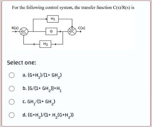 For the following control system, the transfer function C(s)/R(s) is
H1
C(s)
R(s)
G
H2
Select one:
a. (G+H,)/(1+ GH,)
b. (G/(1+ GH,))+H,
c. GH,/(1+ GH,)
d. (G+H,)/(1+ H¸(G+H,))
