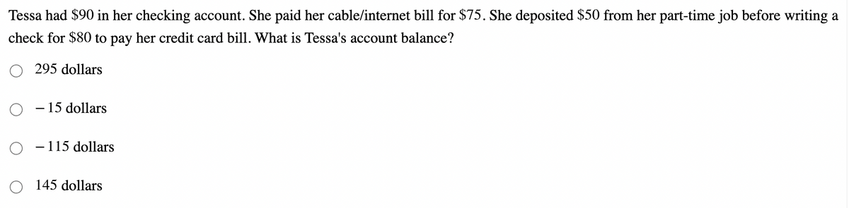 Tessa had $90 in her checking account. She paid her cable/internet bill for $75. She deposited $50 from her part-time job before writing a
check for $80 to pay her credit card bill. What is Tessa's account balance?
295 dollars
– 15 dollars
- 115 dollars
145 dollars
