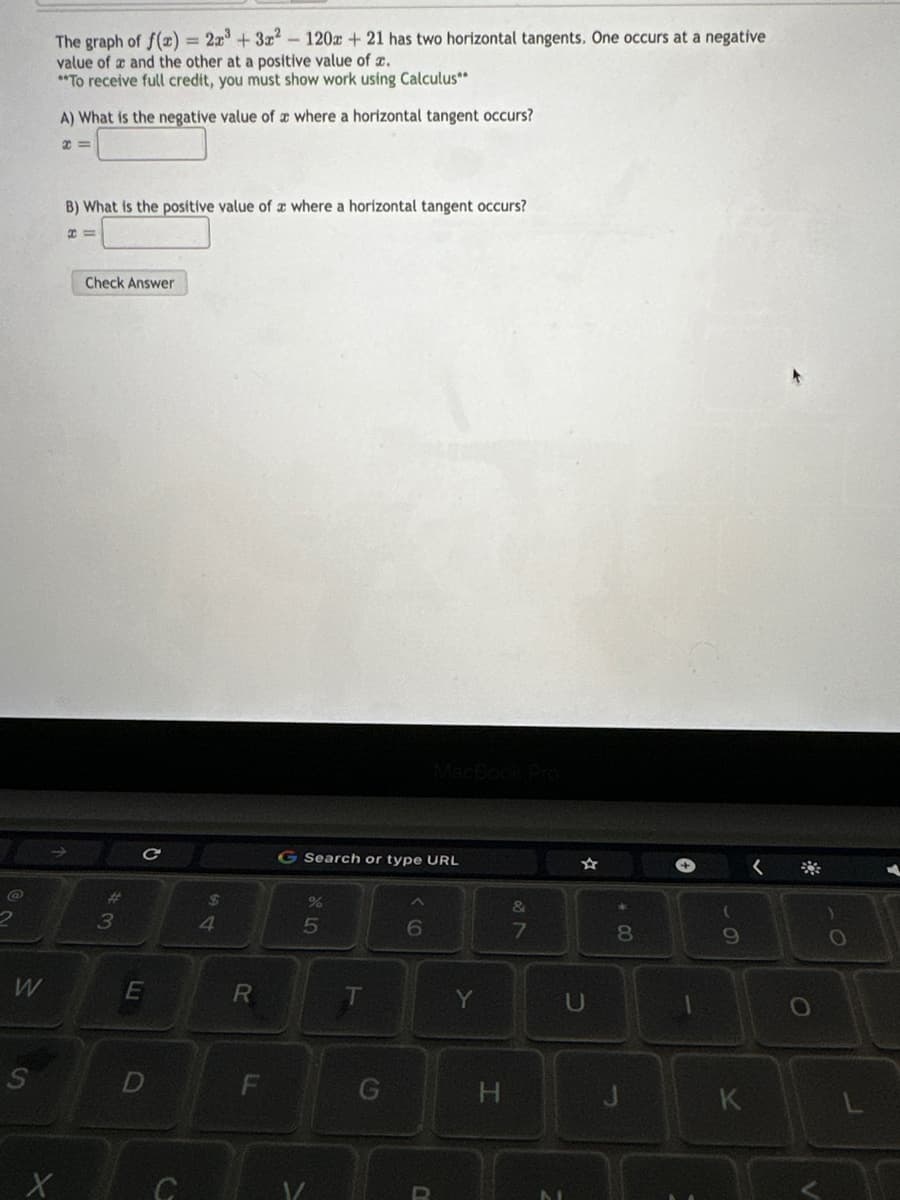 @
W
S
The graph of f(x) = 2x³ + 3x² - 120x + 21 has two horizontal tangents. One occurs at a negative
value of a and the other at a positive value of x.
**To receive full credit, you must show work using Calculus**
X
A) What is the negative value of a where a horizontal tangent occurs?
x=
B) What is the positive value of a where a horizontal tangent occurs?
H=
Check Answer
3
C
E
D
C
54
$
R
LL
F
G Search or type URL
%
5
V/
T
6
Y
H
&
7
U
C
*
500
8
9
K
O
L