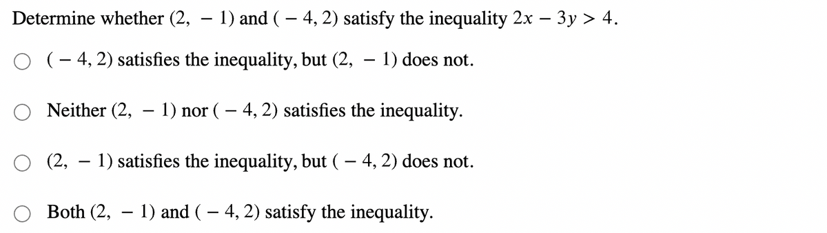 Determine whether (2, – 1) and (– 4, 2) satisfy the inequality 2x – 3y > 4.
(- 4, 2) satisfies the inequality, but (2, – 1) does not.
Neither (2, – 1) nor ( – 4, 2) satisfies the inequality.
(2, – 1) satisfies the inequality, but (– 4, 2) does not.
Both (2, – 1) and ( – 4, 2) satisfy the inequality.
