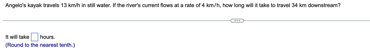 **Problem:**

Angelo's kayak travels 13 km/h in still water. If the river's current flows at a rate of 4 km/h, how long will it take to travel 34 km downstream?

---

It will take [ ] hours.

(Round to the nearest tenth.)