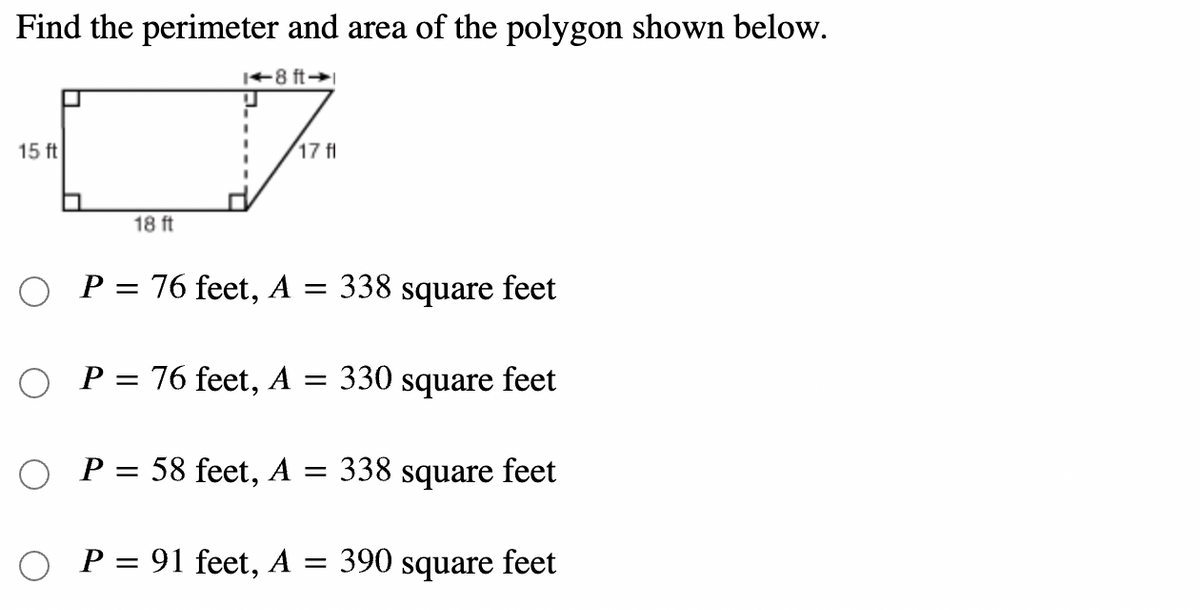 Find the perimeter and area of the polygon shown below.
|+8 ft→
15 ft
17 fl
18 ft
P = 76 feet, A =
338 square feet
O P= 76 feet,
A
330 square feet
O P= 58 feet, A = 338 square feet
O P= 91 feet, A = 390 square feet
