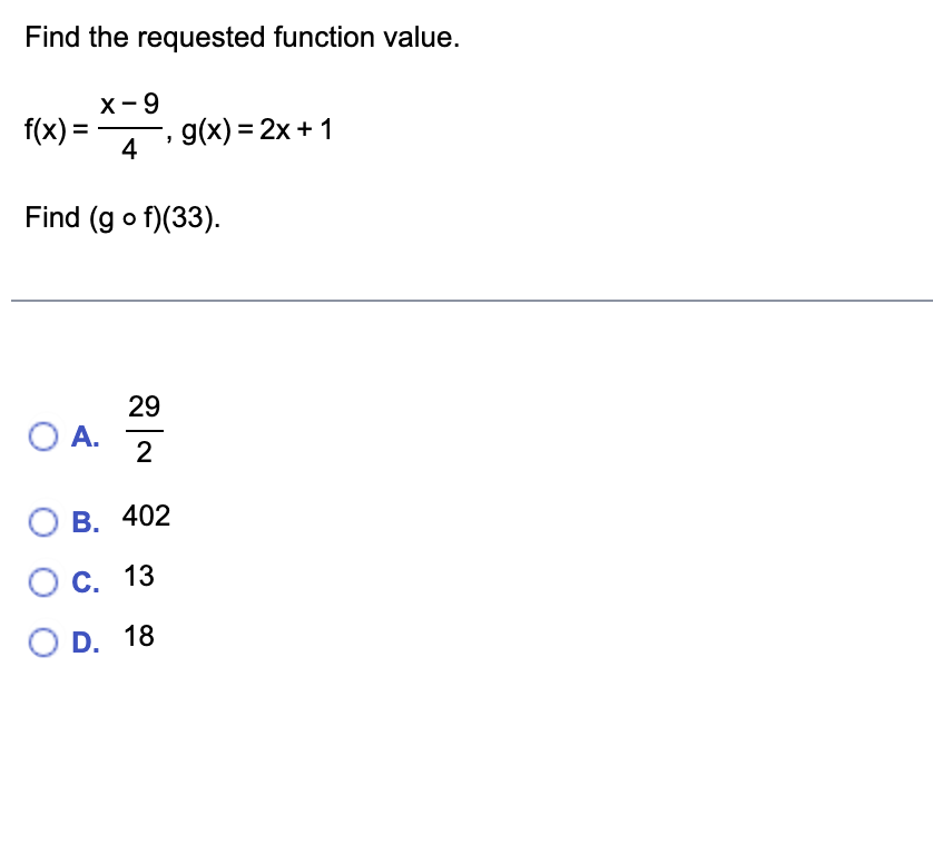 ### Find the Requested Function Value

Given the functions:
\[ f(x) = \frac{x - 9}{4} \]
\[ g(x) = 2x + 1 \]

We need to find \( (g \circ f)(33) \), which means we first apply the function \( f \) to \( 33 \), and then apply the function \( g \) to the result.

### Solution
1. **Find \( f(33) \):**
\[ f(33) = \frac{33 - 9}{4} = \frac{24}{4} = 6 \]

2. **Find \( g(6) \):**
\[ g(6) = 2(6) + 1 = 12 + 1 = 13 \]

Thus, the value of \( (g \circ f)(33) \) is \( 13 \).

### Multiple Choice Answers
- A. \(\frac{29}{2}\)
- B. \(402\)
- C. \(13\)  <!-- Correct Answer -->
- D. \(18\)

Correct answer: **C. 13**