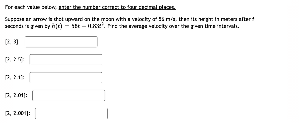 For each value below, enter the number correct to four decimal places.
Suppose an arrow is shot upward on the moon with a velocity of 56 m/s, then its height in meters after t
seconds is given by h(t) = 56t – 0.83t². Find the average velocity over the given time intervals.
[2, 3]:
[2, 2.5]:
[2, 2.1]:
[2, 2.01]:
[2, 2.001]: