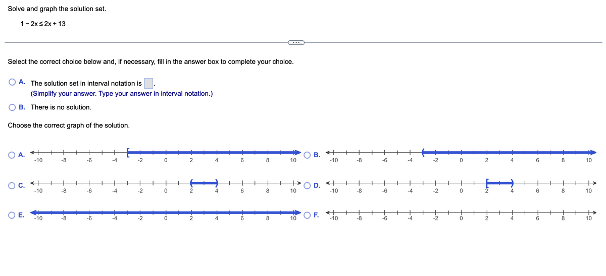 ## Solve and Graph the Solution Set

**Problem:**
\[ 1 - 2x \leq 2x + 13 \]

**Instructions:**
Select the correct choice below and, if necessary, fill in the answer box to complete your choice.

A. The solution set in interval notation is [\[ \square \]].
(Simplify your answer. Type your answer in interval notation.)

B. There is no solution.

**Choose the correct graph of the solution.**

---

### Answer Choices:

#### A.
[Interval Notation Box]

### Graph Choices:

#### A.
A number line from -10 to 10 with a shaded region from -10 to -2, with -2 included (represented by a square bracket).

#### B.
A number line from -10 to 10 with a shaded region starting from -2 and continuing to 10, but not including -2 (represented by a parenthesis).

#### C.
A number line from -10 to 10 with a shaded region between 2 and 4, including 2 but not 4 (represented by a square bracket at 2 and a parenthesis at 4).

#### D.
A number line from -10 to 10 with no shaded region.

#### E.
A number line from -10 to 10 with a fully shaded region including all points.

#### F.
A number line from -10 to 10 with no shaded region.

---

**Explanation:**
Solve the inequality and match the solution with the correct interval and graph representation provided.