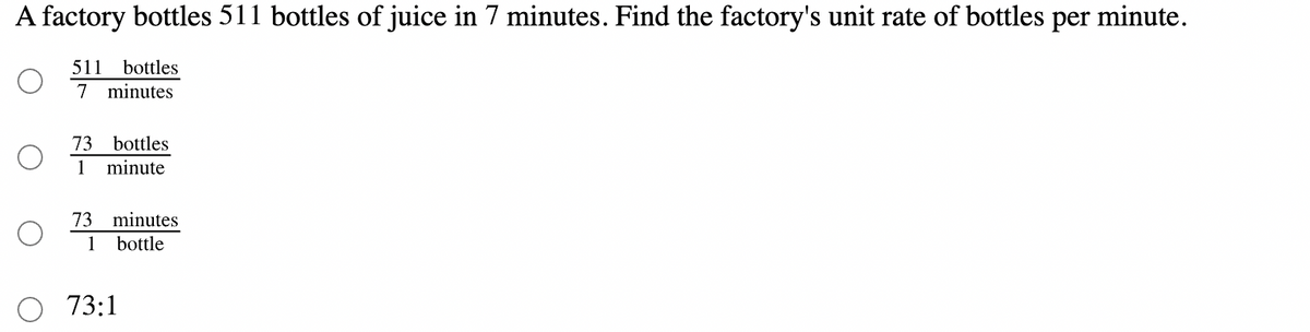 A factory bottles 511 bottles of juice in 7 minutes. Find the factory's unit rate of bottles per minute.
511
bottles
7 minutes
73
bottles
1
minute
73
minutes
1
bottle
73:1
