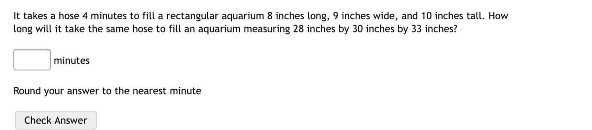 It takes a hose 4 minutes to fill a rectangular aquarium 8 inches long, 9 inches wide, and 10 inches tall. How
long will it take the same hose to fill an aquarium measuring 28 inches by 30 inches by 33 inches?
minutes
Round your answer to the nearest minute
Check Answer