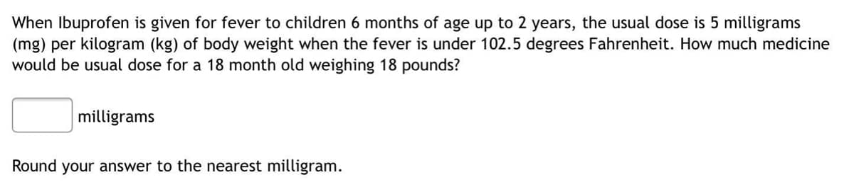 When Ibuprofen is given for fever to children 6 months of age up to 2 years, the usual dose is 5 milligrams
(mg) per kilogram (kg) of body weight when the fever is under 102.5 degrees Fahrenheit. How much medicine
would be usual dose for a 18 month old weighing 18 pounds?
milligrams
Round your answer to the nearest milligram.