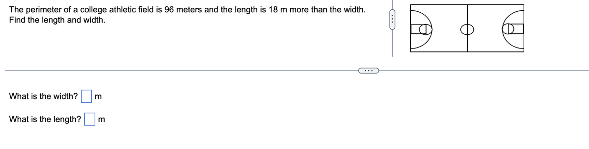 The perimeter of a college athletic field is 96 meters and the length is 18 m more than the width.
Find the length and width.
What is the width? m
What is the length? m
C