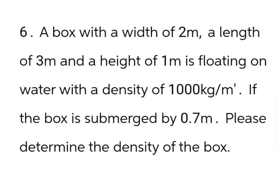 6. A box with a width of 2m, a length
of 3m and a height of 1m is floating on
water with a density of 1000kg/m'. If
the box is submerged by 0.7m. Please
determine the density of the box.