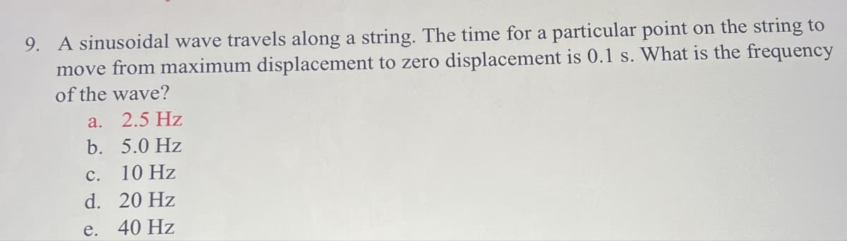 9. A sinusoidal wave travels along a string. The time for a particular point on the string to
move from maximum displacement to zero displacement is 0.1 s. What is the frequency
of the wave?
a. 2.5 Hz
b. 5.0 Hz
c. 10 Hz
d.
20 Hz
e.
40 Hz