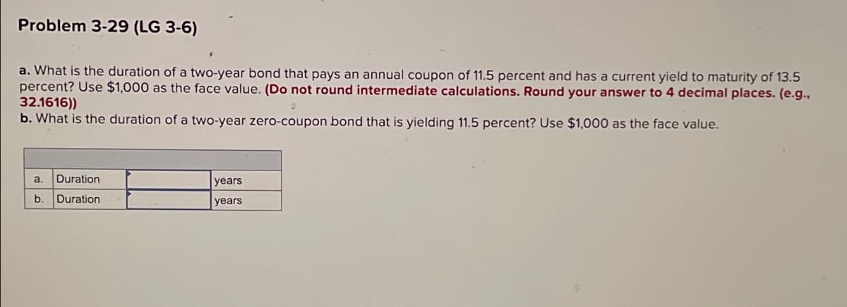 Problem 3-29 (LG 3-6)
a. What is the duration of a two-year bond that pays an annual coupon of 11.5 percent and has a current yield to maturity of 13.5
percent? Use $1,000 as the face value. (Do not round intermediate calculations. Round your answer to 4 decimal places. (e.g.,
32.1616))
b. What is the duration of a two-year zero-coupon bond that is yielding 11.5 percent? Use $1,000 as the face value.
a. Duration
b. Duration
years
years