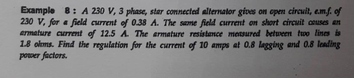 Example 8: A 230 V, 3 phase, star connected alternator gives on open circuit, em.f. of
230 V, for a field current of 0.38 A. The same field current on short circuit causes an
armature current of 12.5 A. The armature resistance measured between two lines is
1.8 olms. Find the regulation for the current of 10 amps at 0.8 lagging and 0.8 leading
power factors.
