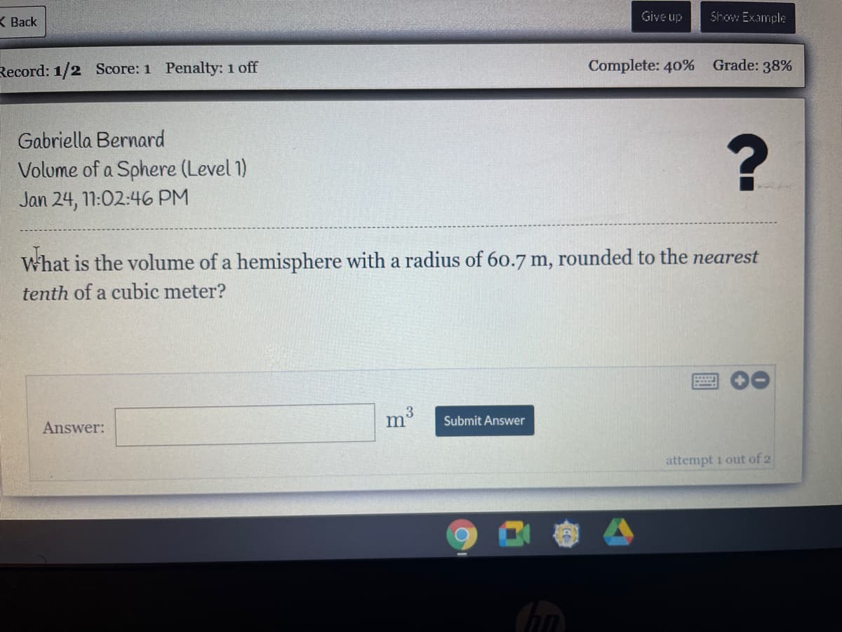K Back
Give up
Show Example
Record: 1/2 Score: 1 Penalty: 1 off
Complete: 40% Grade: 38%
Gabriella Bernard
Volume of a Sphere (Level 1)
Jan 24, 11:02:46 PM
What is the volume of a hemisphere with a radius of 60.7 m, rounded to the nearest
tenth of a cubic meter?
Answer:
m3
Submit Answer
attempt 1 out of 2
