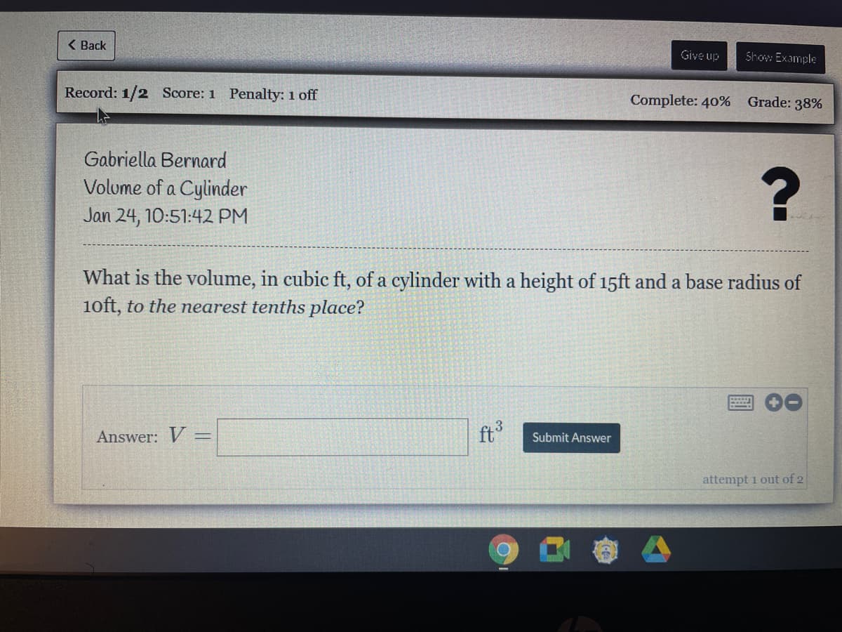 ( Back
Give up
Show Example
Record: 1/2 Score: 1 Penalty: 1 off
Complete: 40% Grade: 38%
Gabriella Bernard
Volume of a Cylinder
Jan 24, 10:51:42 PM
What is the volume, in cubic ft, of a cylinder with a height of 15ft and a base radius of
1oft, to the nearest tenths place?
Answer: V =
ft
Submit Answer
attempt 1 out of 2
