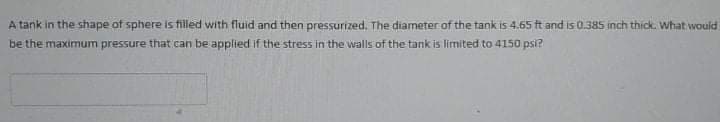 A tank in the shape of sphere is filled with fluid and then pressurized. The diameter of the tank is 4.65 ft and is 0.385 inch thick. What would
be the maximum pressure that can be applied if the stress in the walls of the tank is limited to 4150 psi?
